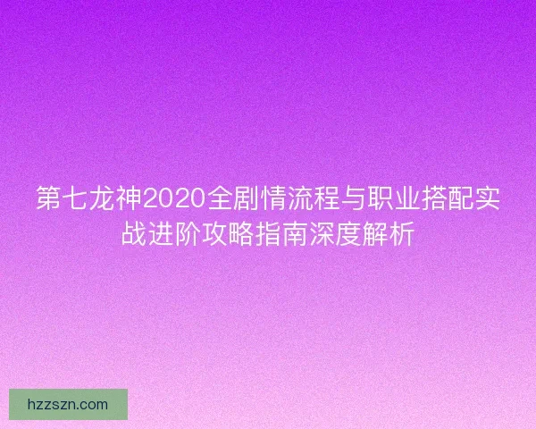 第七龙神2020全剧情流程与职业搭配实战进阶攻略指南深度解析