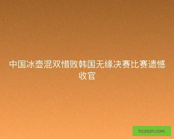 中国冰壶混双惜败韩国无缘决赛比赛遗憾收官