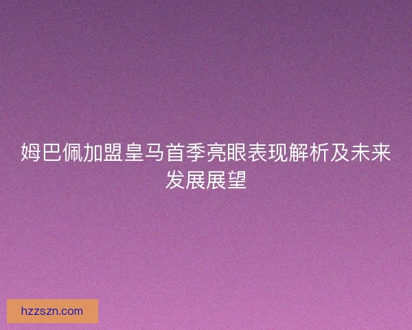 姆巴佩加盟皇马首季亮眼表现解析及未来发展展望