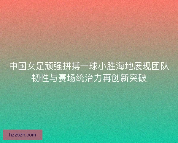 中国女足顽强拼搏一球小胜海地展现团队韧性与赛场统治力再创新突破