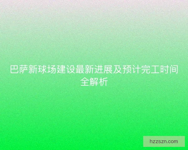 巴萨新球场建设最新进展及预计完工时间全解析