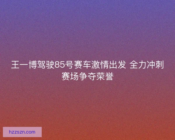 王一博驾驶85号赛车激情出发 全力冲刺赛场争夺荣誉