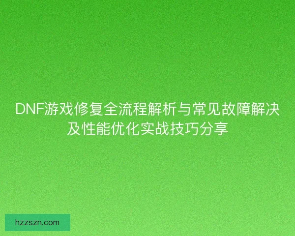 DNF游戏修复全流程解析与常见故障解决及性能优化实战技巧分享