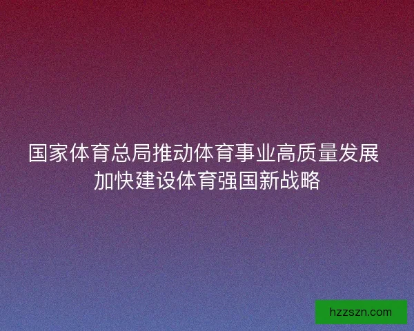 国家体育总局推动体育事业高质量发展 加快建设体育强国新战略