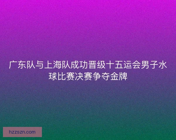 广东队与上海队成功晋级十五运会男子水球比赛决赛争夺金牌
